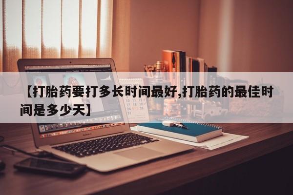 堕胎药咨询购买【打胎药要打多长时间最好,打胎药的最佳时间是多少天】
