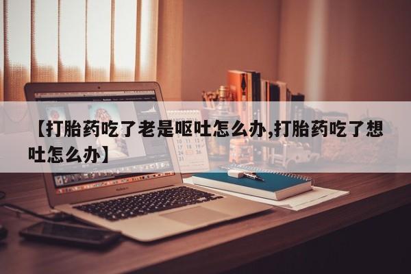 堕胎药咨询购买【打胎药吃了老是呕吐怎么办,打胎药吃了想吐怎么办】