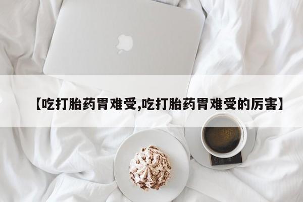 堕胎药咨询购买【吃打胎药胃难受,吃打胎药胃难受的厉害】