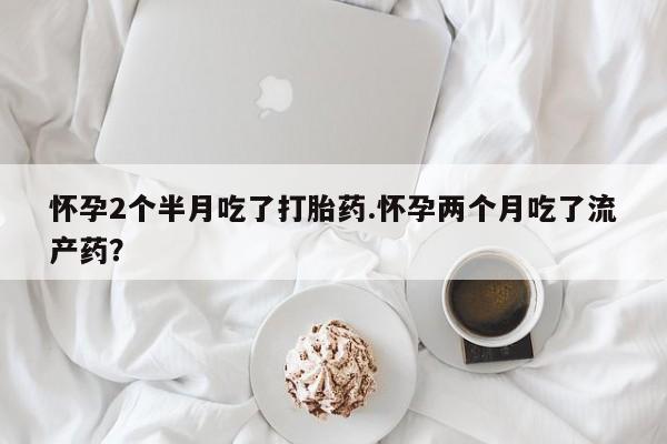 堕胎药咨询购买怀孕2个半月吃了打胎药.怀孕两个月吃了流产药？