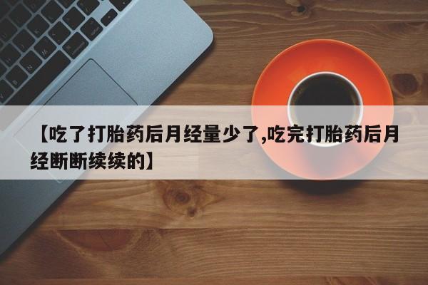 堕胎药咨询购买【吃了打胎药后月经量少了,吃完打胎药后月经断断续续的】