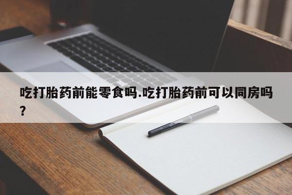 堕胎药咨询购买吃打胎药前能零食吗.吃打胎药前可以同房吗?