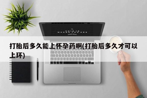 堕胎药咨询购买打胎后多久能上怀孕药啊(打胎后多久才可以上环)