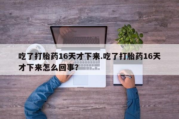 堕胎药咨询购买吃了打胎药16天才下来.吃了打胎药16天才下来怎么回事？