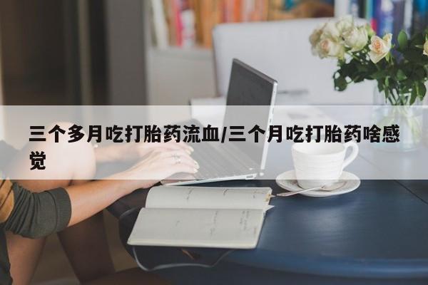 堕胎药咨询购买三个多月吃打胎药流血/三个月吃打胎药啥感觉