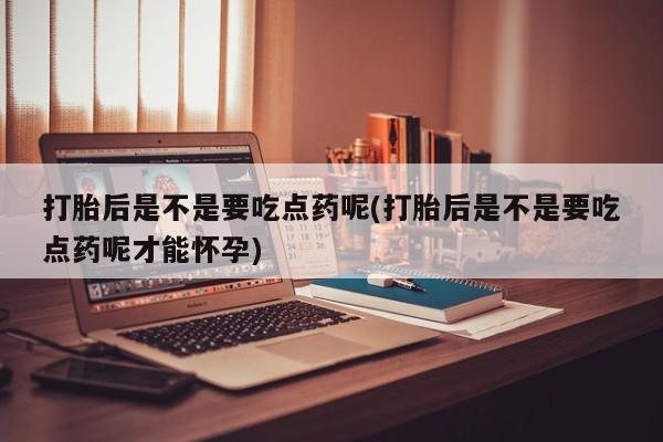 堕胎药咨询购买打胎后是不是要吃点药呢(打胎后是不是要吃点药呢才能怀孕)