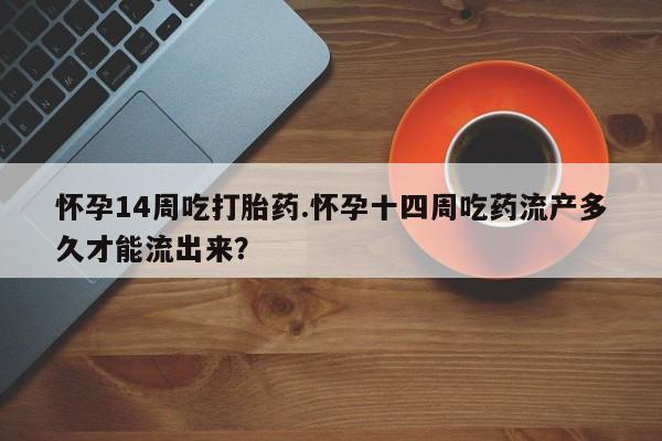 堕胎药咨询购买怀孕14周吃打胎药.怀孕十四周吃药流产多久才能流出来?