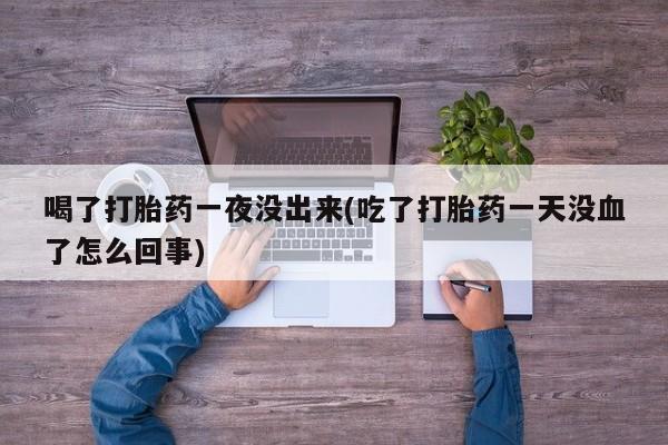 堕胎药咨询购买喝了打胎药一夜没出来(吃了打胎药一天没血了怎么回事)