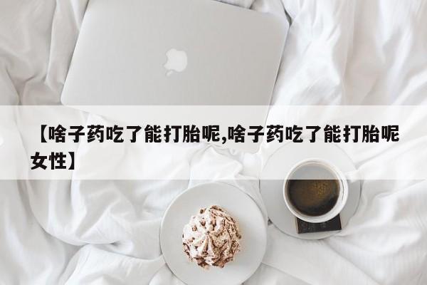堕胎药咨询购买【啥子药吃了能打胎呢,啥子药吃了能打胎呢女性】