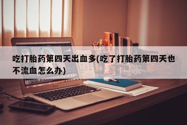 堕胎药咨询购买吃打胎药第四天出血多(吃了打胎药第四天也不流血怎么办)