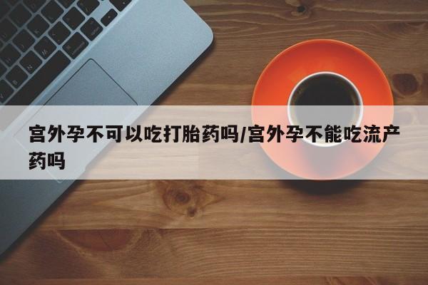 堕胎药咨询购买宫外孕不可以吃打胎药吗/宫外孕不能吃流产药吗