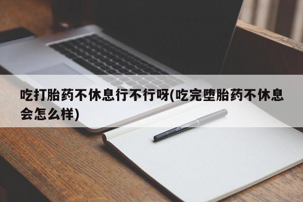 堕胎药咨询购买吃打胎药不休息行不行呀(吃完堕胎药不休息会怎么样)