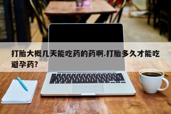 堕胎药咨询购买打胎大概几天能吃药的药啊.打胎多久才能吃避孕药？