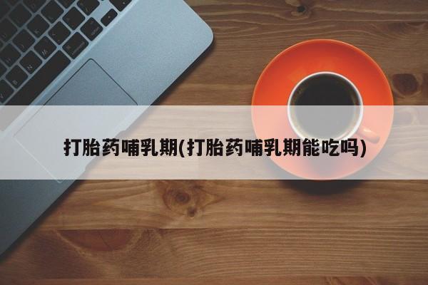 堕胎药咨询购买打胎药哺乳期(打胎药哺乳期能吃吗)