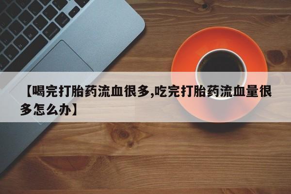 堕胎药咨询购买【喝完打胎药流血很多,吃完打胎药流血量很多怎么办】