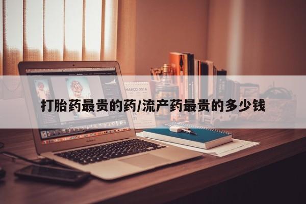 堕胎药咨询购买打胎药最贵的药/流产药最贵的多少钱