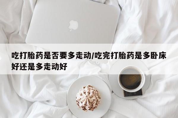 堕胎药咨询购买吃打胎药是否要多走动/吃完打胎药是多卧床好还是多走动好