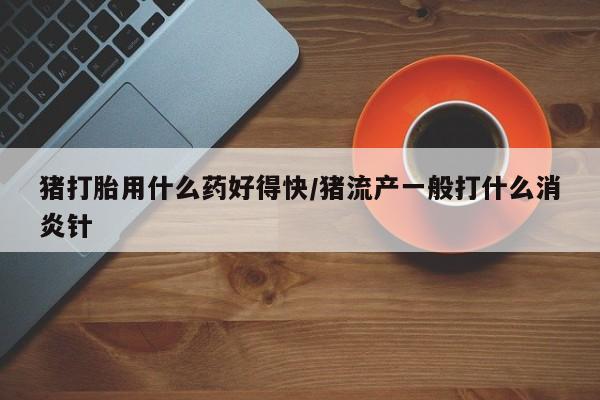 堕胎药咨询购买猪打胎用什么药好得快/猪流产一般打什么消炎针