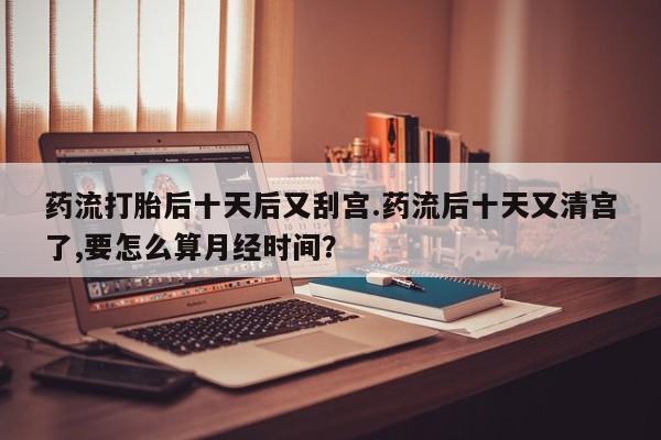 堕胎药咨询购买药流打胎后十天后又刮宫.药流后十天又清宫了,要怎么算月经时间?