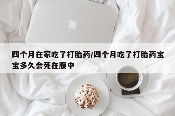 堕胎药咨询购买四个月在家吃了打胎药/四个月吃了打胎药宝宝多久会死在腹中