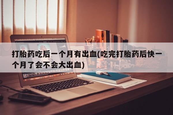 堕胎药咨询购买打胎药吃后一个月有出血(吃完打胎药后快一个月了会不会大出血)