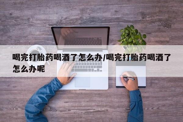 堕胎药咨询购买喝完打胎药喝酒了怎么办/喝完打胎药喝酒了怎么办呢