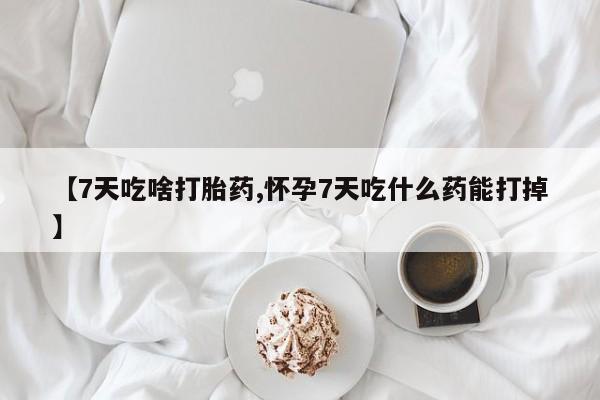 堕胎药咨询购买【7天吃啥打胎药,怀孕7天吃什么药能打掉】