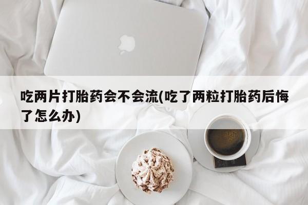 堕胎药咨询购买吃两片打胎药会不会流(吃了两粒打胎药后悔了怎么办)