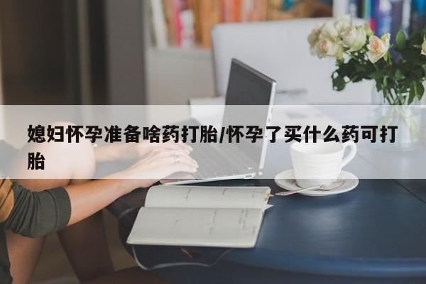 堕胎药咨询购买媳妇怀孕准备啥药打胎/怀孕了买什么药可打胎