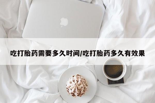 堕胎药咨询购买吃打胎药需要多久时间/吃打胎药多久有效果