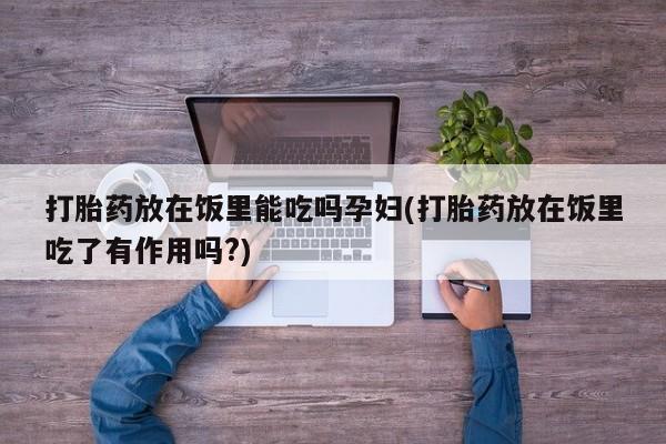 堕胎药咨询购买打胎药放在饭里能吃吗孕妇(打胎药放在饭里吃了有作用吗?)