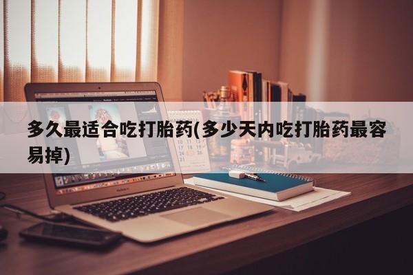 堕胎药咨询购买多久最适合吃打胎药(多少天内吃打胎药最容易掉)