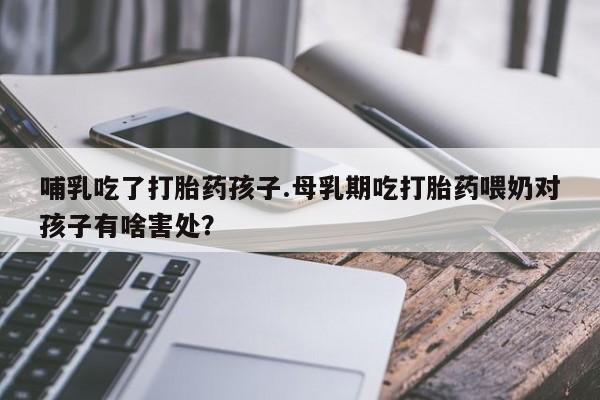 堕胎药咨询购买哺乳吃了打胎药孩子.母乳期吃打胎药喂奶对孩子有啥害处？
