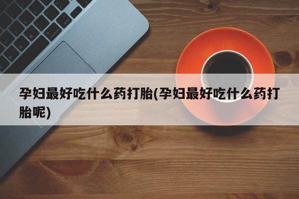 堕胎药咨询购买孕妇最好吃什么药打胎(孕妇最好吃什么药打胎呢)
