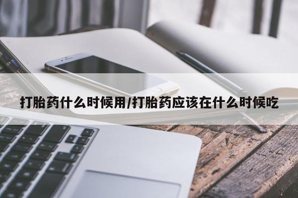 堕胎药咨询购买打胎药什么时候用/打胎药应该在什么时候吃