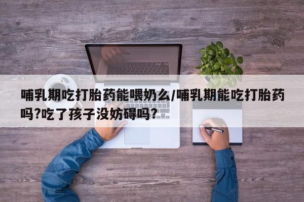堕胎药咨询购买哺乳期吃打胎药能喂奶么/哺乳期能吃打胎药吗?吃了孩子没妨碍吗?