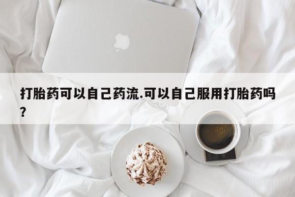 堕胎药咨询购买打胎药可以自己药流.可以自己服用打胎药吗？
