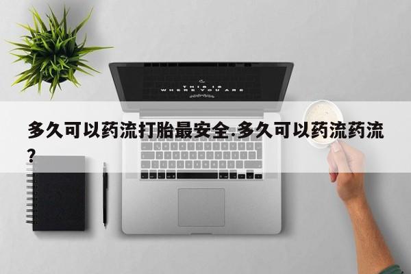 堕胎药咨询购买多久可以药流打胎最安全.多久可以药流药流？