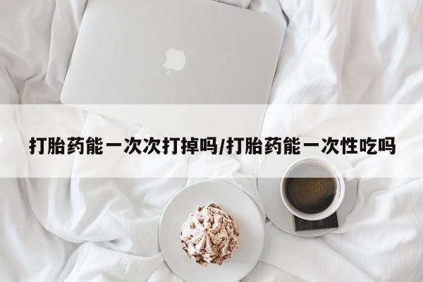 堕胎药咨询购买打胎药能一次次打掉吗/打胎药能一次性吃吗