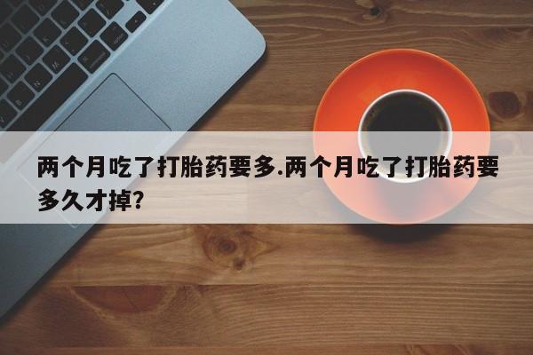 堕胎药咨询购买两个月吃了打胎药要多.两个月吃了打胎药要多久才掉？