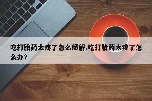 堕胎药咨询购买吃打胎药太疼了怎么缓解.吃打胎药太疼了怎么办？