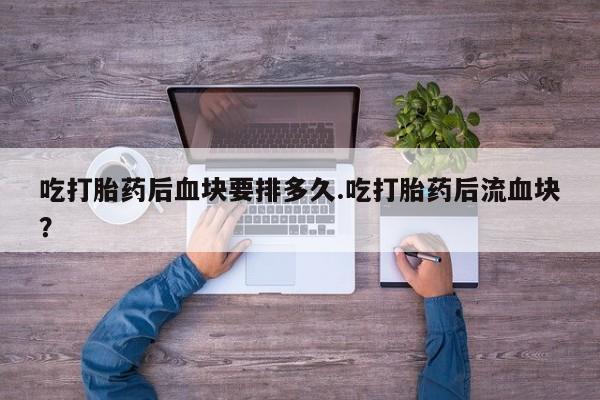 堕胎药咨询购买吃打胎药后血块要排多久.吃打胎药后流血块？