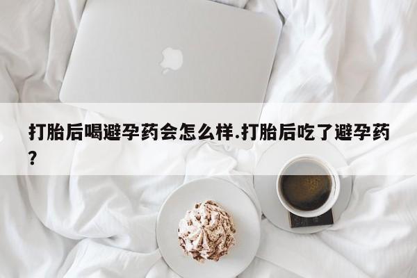 堕胎药咨询购买打胎后喝避孕药会怎么样.打胎后吃了避孕药？