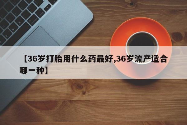 堕胎药咨询购买【36岁打胎用什么药最好,36岁流产适合哪一种】