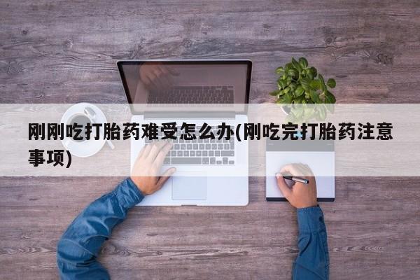 堕胎药咨询购买刚刚吃打胎药难受怎么办(刚吃完打胎药注意事项)